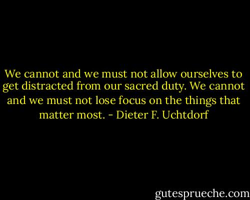 We cannot and we must not allow ourselves to get distracted from our sacred duty. We cannot and we must not lose focus on the things that matter most. - Dieter F. Uchtdorf