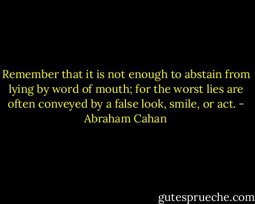 Remember that it is not enough to abstain from lying by word of mouth; for the worst lies are often conveyed by a false look, smile, or act. - Abraham Cahan