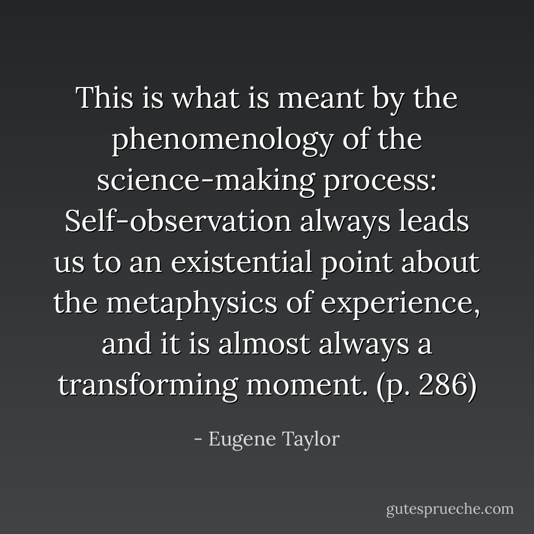 This is what is meant by the phenomenology of the science-making process: Self-observation always leads us to an existential point about the metaphysics of experience, and it is almost always a transforming moment. (p. 286) - Eugene Taylor