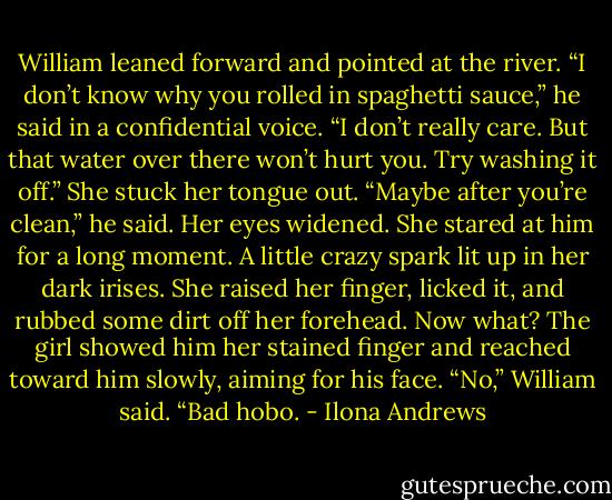 William leaned forward and pointed at the river. “I don’t know why you rolled in spaghetti sauce,” he said in a confidential voice. “I don’t really care. But that water over there won’t hurt you. Try washing it off.”<br />She stuck her tongue out.<br />“Maybe after you’re clean,” he said.<br />Her eyes widened. She stared at him for a long moment. A little crazy spark lit up in her dark irises.<br />She raised her finger, licked it, and rubbed some dirt off her forehead.<br />Now what?<br />The girl showed him her stained finger and reached toward him slowly, aiming for his face.<br />“No,” William said. “Bad hobo. - Ilona Andrews