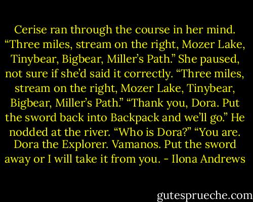 Cerise ran through the course in her mind. “Three miles, stream on the right, Mozer Lake, Tinybear, Bigbear, Miller’s Path.” She paused, not sure if she’d said it correctly. “Three miles, stream on the right, Mozer Lake, Tinybear, Bigbear, Miller’s Path.”<br />“Thank you, Dora. Put the sword back into Backpack and we’ll go.” He nodded at the river.<br />“Who is Dora?”<br />“You are. Dora the Explorer. Vamanos. Put the sword away or I will take it from you. - Ilona Andrews