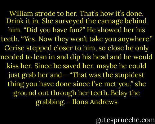 William strode to her. That’s how it’s done. Drink it in.<br />She surveyed the carnage behind him. “Did you have fun?”<br />He showed her his teeth. “Yes. Now they won’t take you anywhere.”<br />Cerise stepped closer to him, so close he only needed to lean in and dip his head and he would kiss her. Since he saved her, maybe he could just grab her and—<br />“That was the stupidest thing you have done since I’ve met you,” she ground out through her teeth.<br />Belay the grabbing. - Ilona Andrews