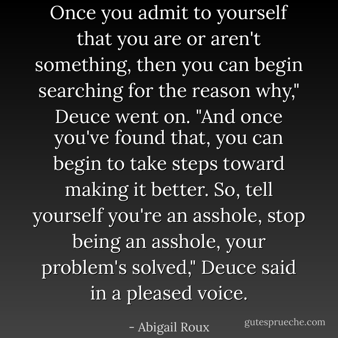 Once you admit to yourself that you are or aren't something, then you can begin searching for the reason why," Deuce went on. "And once you've found that, you can begin to take steps toward making it better. So, tell yourself you're an asshole, stop being an asshole, your problem's solved," Deuce said in a pleased voice. - Abigail Roux