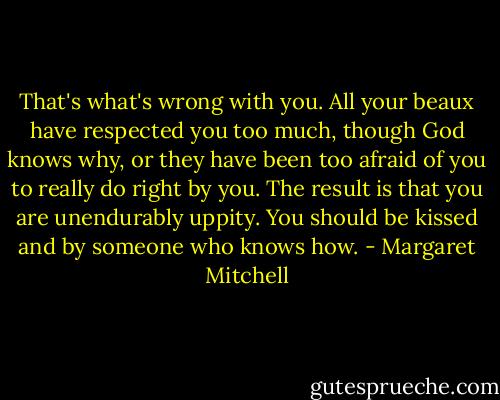 That's what's wrong with you. All your beaux have respected you too much, though God knows why, or they have been too afraid of you to really do right by you. The result is that you are unendurably uppity. You should be kissed and by someone who knows how. - Margaret Mitchell