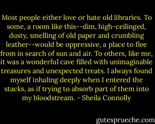 Most people either love or hate old libraries. To some, a room like this--dim, high-ceilinged, dusty, smelling of old paper and crumbling leather--would be oppressive, a place to flee from in search of sun and air. To others, like me, it was a wonderful cave filled with unimaginable treasures and unexpected treats. I always found myself inhaling deeply when I entered the stacks, as if trying to absorb part of them into my bloodstream. - Sheila Connolly