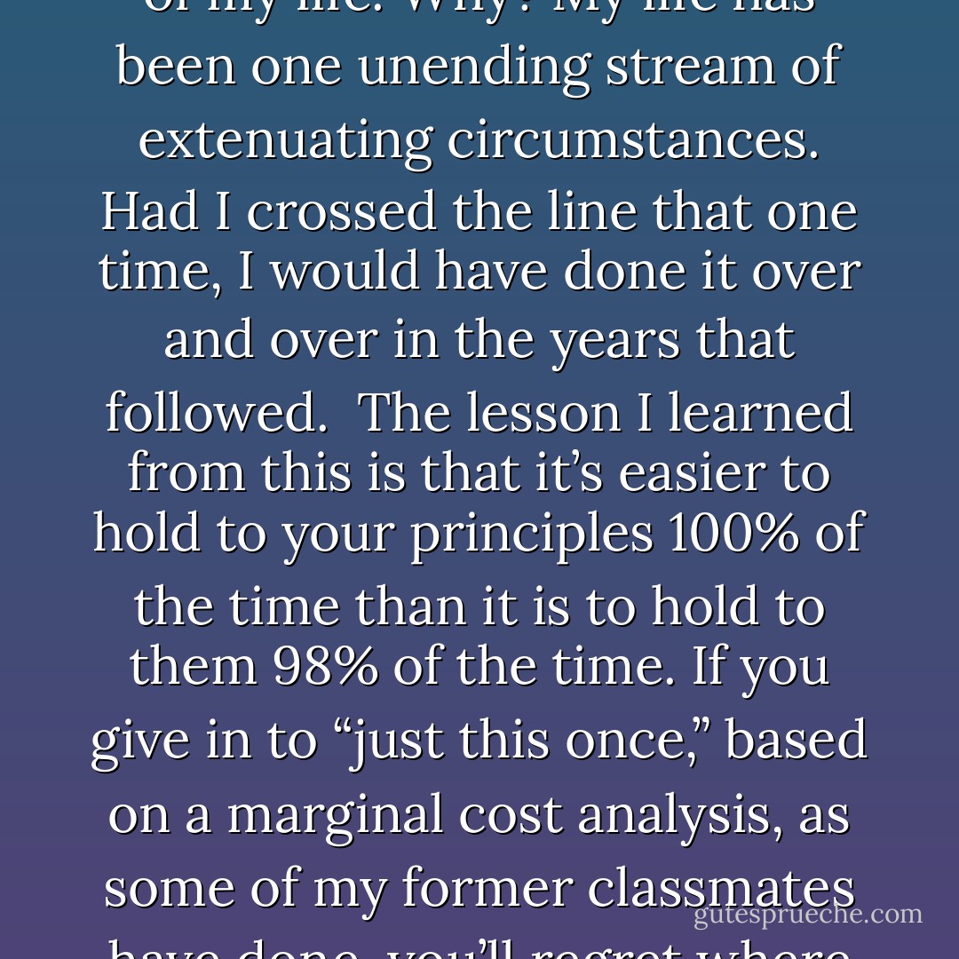 resisting the temptation whose logic was “In this extenuating circumstance, just this once, it’s OK” has proven to be one of the most important decisions of my life. Why? My life has been one unending stream of extenuating circumstances. Had I crossed the line that one time, I would have done it over and over in the years that followed.<br /><br />The lesson I learned from this is that it’s easier to hold to your principles 100% of the time than it is to hold to them 98% of the time. If you give in to “just this once,” based on a marginal cost analysis, as some of my former classmates have done, you’ll regret where you end up. You’ve got to define for yourself what you stand for and draw the line in a safe place. - Clayton M. Christensen