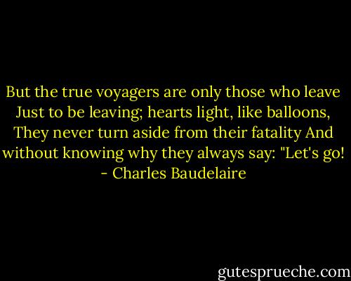 But the true voyagers are only those who leave<br />Just to be leaving; hearts light, like balloons,<br />They never turn aside from their fatality<br />And without knowing why they always say: "Let's go! - Charles Baudelaire