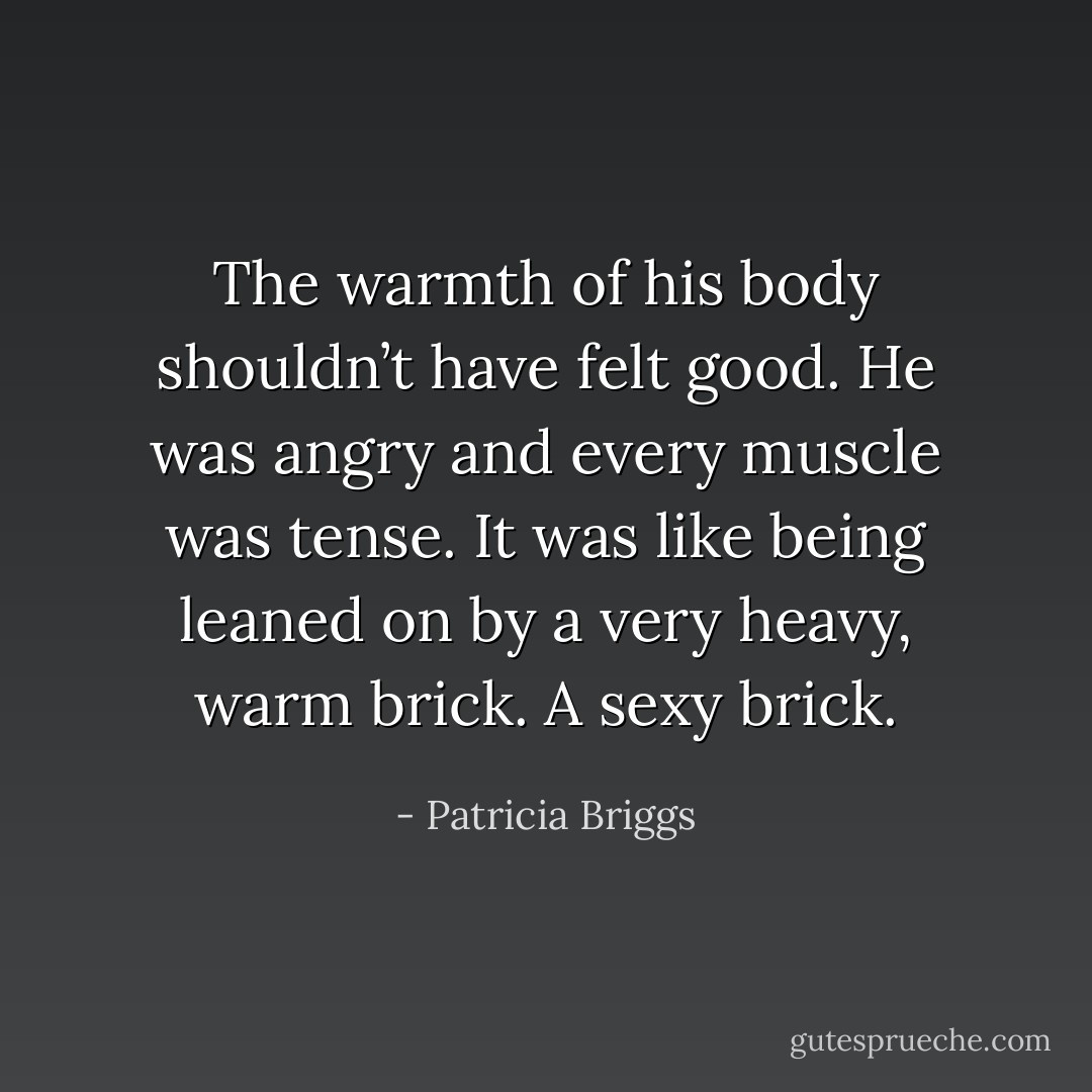 The warmth of his body shouldn’t have felt good. He was angry and every muscle was tense. It was like being leaned on by a very heavy, warm brick. A sexy brick. - Patricia Briggs