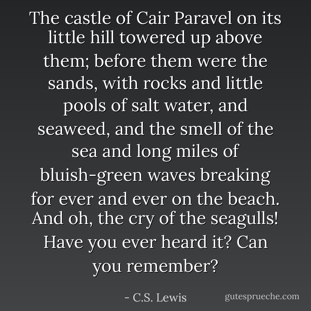 The castle of Cair Paravel on its little hill towered up above them; before them were the sands, with rocks and little pools of salt water, and seaweed, and the smell of the sea and long miles of bluish-green waves breaking for ever and ever on the beach. And oh, the cry of the seagulls! Have you ever heard it? Can you remember? - C.S. Lewis