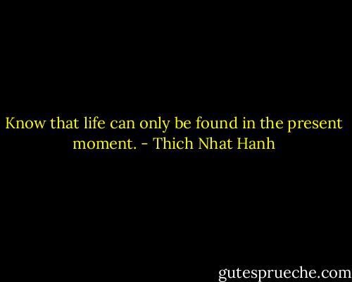 Know that life can only be found in the present moment. - Thich Nhat Hanh