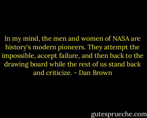 In my mind, the men and women of NASA are history's modern pioneers. They attempt the impossible, accept failure, and then back to the drawing board while the rest of us stand back and criticize. - Dan Brown