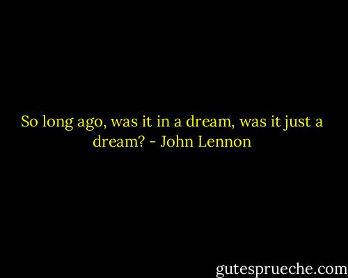 So long ago, was it in a dream, was it just a dream? - John Lennon