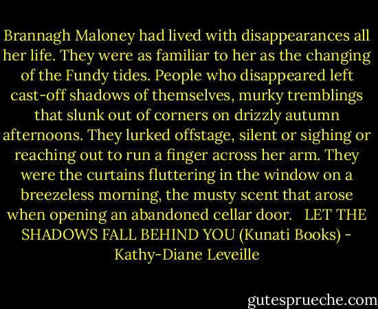 Brannagh Maloney had lived with disappearances all her life. They were as familiar to her as the changing of the Fundy tides. People who disappeared left cast-off shadows of themselves, murky tremblings that slunk out of corners on drizzly autumn afternoons. They lurked offstage, silent or sighing or reaching out to run a finger across her arm. They were the curtains fluttering in the window on a breezeless morning, the musty scent that arose when opening an abandoned cellar door. <br /><br />LET THE SHADOWS FALL BEHIND YOU (Kunati Books) - Kathy-Diane Leveille