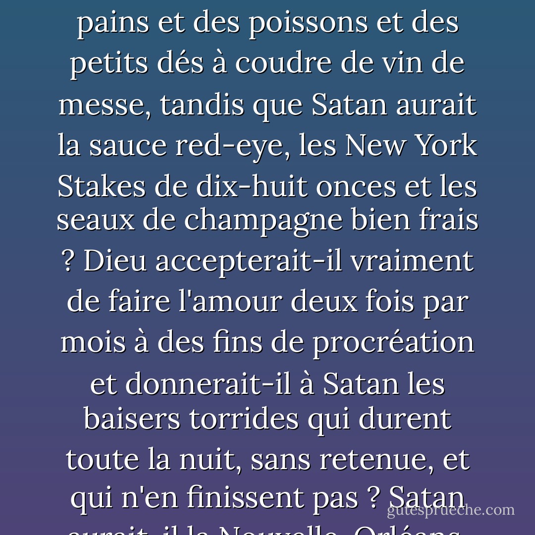 Supposons que des anges neutres parviennent à convaincre Yahvé et Lucifer - Dieu et Satan, pour reprendre leurs titres populaires - de s'entendre à l'amiable. Quels seraient les termes du compromis ? Plus précisément, comment diviseraient-ils les biens de leur premier royaume ? Dieu se contenterait-il des pains et des poissons et des petits dés à coudre de vin de messe, tandis que Satan aurait la sauce red-eye, les New York Stakes de dix-huit onces et les seaux de champagne bien frais ? Dieu accepterait-il vraiment de faire l'amour deux fois par mois à des fins de procréation et donnerait-il à Satan les baisers torrides qui durent toute la nuit, sans retenue, et qui n'en finissent pas ? Satan aurait-il la Nouvelle-Orléans, Bangkok et la Côte d'Azur et Dieu Salt Lake City ? Satan aurait-il le hockey sur glace et Dieu le fer à cheval ? Dieu aurait-il le bingo et Satan le stud poker ? Le LSD pour Satan, le Prozac pour Dieu ? Dieu a Neil Simon ; Satan Oscar Wilde ? - Tom Robbins