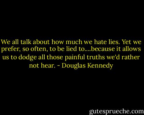 We all talk about how much we hate lies. Yet we prefer, so often, to be lied to....because it allows us to dodge all those painful truths we'd rather not hear. - Douglas Kennedy