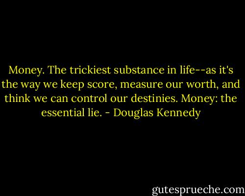 Money. The trickiest substance in life--as it's the way we keep score, measure our worth, and think we can control our destinies. Money: the essential lie. - Douglas Kennedy