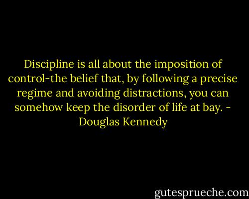 Discipline is all about the imposition of control-the belief that, by following a precise regime and avoiding distractions, you can somehow keep the disorder of life at bay. - Douglas Kennedy