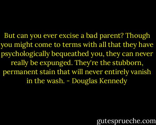 But can you ever excise a bad parent? Though you might come to terms with all that they have psychologically bequeathed you, they can never really be expunged. They're the stubborn, permanent stain that will never entirely vanish in the wash. - Douglas Kennedy