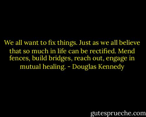 We all want to fix things. Just as we all believe that so much in life can be rectified. Mend fences, build bridges, reach out, engage in mutual healing. - Douglas Kennedy
