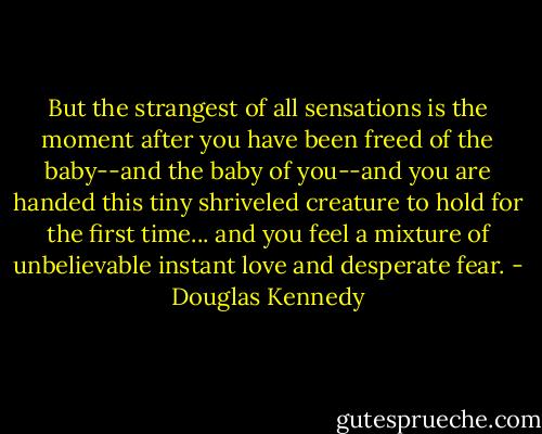 But the strangest of all sensations is the moment after you have been freed of the baby--and the baby of you--and you are handed this tiny shriveled creature to hold for the first time... and you feel a mixture of unbelievable instant love and desperate fear. - Douglas Kennedy