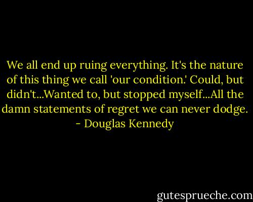 We all end up ruing everything. It's the nature of this thing we call 'our condition.' Could, but didn't...Wanted to, but stopped myself...All the damn statements of regret we can never dodge. - Douglas Kennedy