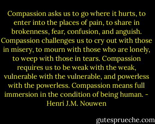 Compassion asks us to go where it hurts, to enter into the places of pain, to share in brokenness, fear, confusion, and anguish. Compassion challenges us to cry out with those in misery, to mourn with those who are lonely, to weep with those in tears. Compassion requires us to be weak with the weak, vulnerable with the vulnerable, and powerless with the powerless. Compassion means full immersion in the condition of being human. - Henri J.M. Nouwen