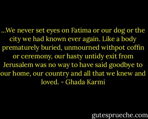 ...We never set eyes on Fatima or our dog or the city we had known ever again. Like a body prematurely buried, unmourned withpot coffin or ceremony, our hasty untidy exit from Jerusalem was no way to have said goodbye to our home, our country and all that we knew and loved. - Ghada Karmi
