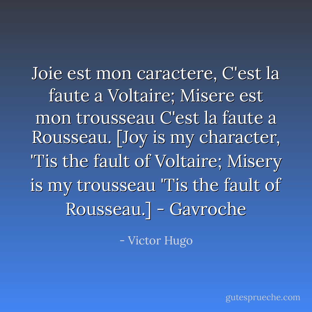 Joie est mon caractere,<br />C'est la faute a Voltaire;<br />Misere est mon trousseau<br />C'est la faute a Rousseau.<br />[Joy is my character,<br />'Tis the fault of Voltaire;<br />Misery is my trousseau<br />'Tis the fault of Rousseau.]<br />- Gavroche - Victor Hugo