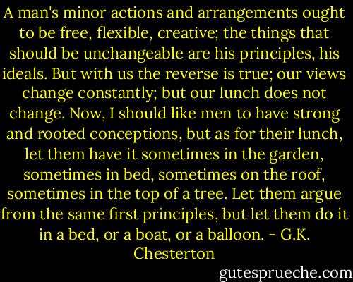 A man's minor actions and arrangements ought to be free, flexible, creative; the things that should be unchangeable are his principles, his ideals. But with us the reverse is true; our views change constantly; but our lunch does not change. Now, I should like men to have strong and rooted conceptions, but as for their lunch, let them have it sometimes in the garden, sometimes in bed, sometimes on the roof, sometimes in the top of a tree. Let them argue from the same first principles, but let them do it in a bed, or a boat, or a balloon. - G.K. Chesterton
