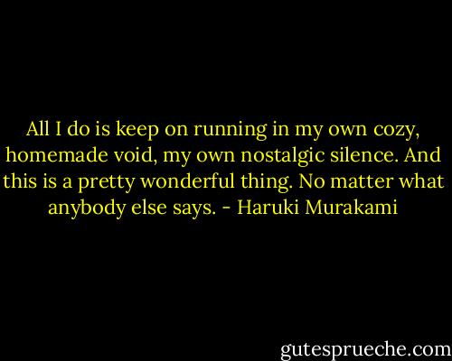 All I do is keep on running in my own cozy, homemade void, my own nostalgic silence. And this is a pretty wonderful thing. No matter what anybody else says. - Haruki Murakami