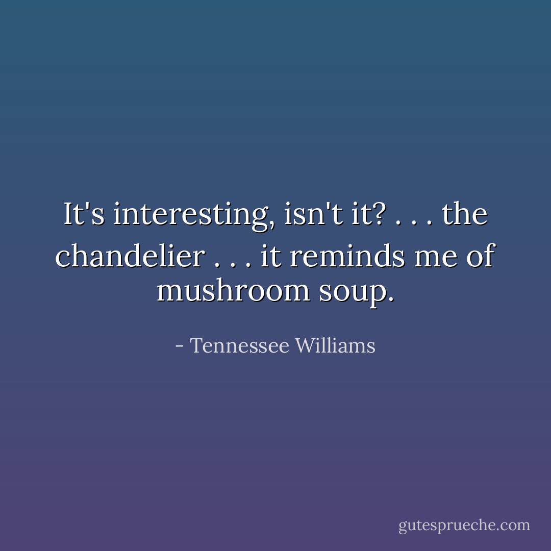 It's interesting, isn't it? . . . the chandelier . . . it reminds me of mushroom soup. - Tennessee Williams
