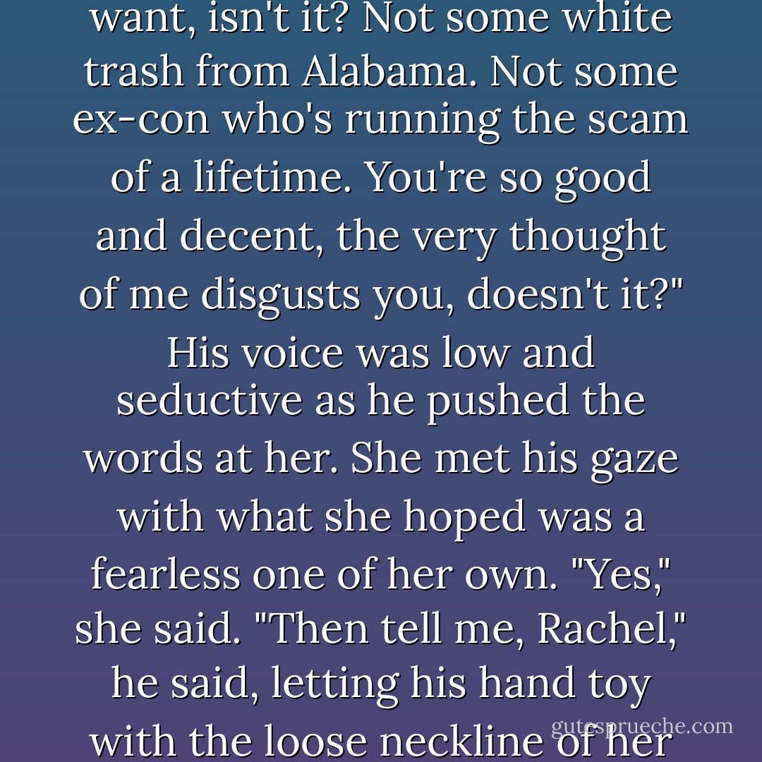 You can find yourself a decent,<br />honorable man, one to love you, respect you, cherish you. Someone with<br />morals, with a decent job and a good future. That's what you think you<br />want, isn't it? Not some white trash from Alabama. Not some ex-con<br />who's running the scam of a lifetime. You're so good and decent, the very<br />thought of me disgusts you, doesn't it?" His voice was low and seductive<br />as he pushed the words at her.<br />She met his gaze with what she hoped was a fearless one of her own.<br />"Yes," she said.<br />"Then tell me, Rachel," he said, letting his hand toy with the loose<br />neckline of her tunic, "why aren't you out somewhere, fucking your little<br />gentleman's brains out? Why are you here with me, quivering when I<br />touch you? - Anne Stuart