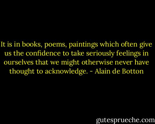 It is in books, poems, paintings which often give us the confidence to take seriously feelings in ourselves that we might otherwise never have thought to acknowledge. - Alain de Botton