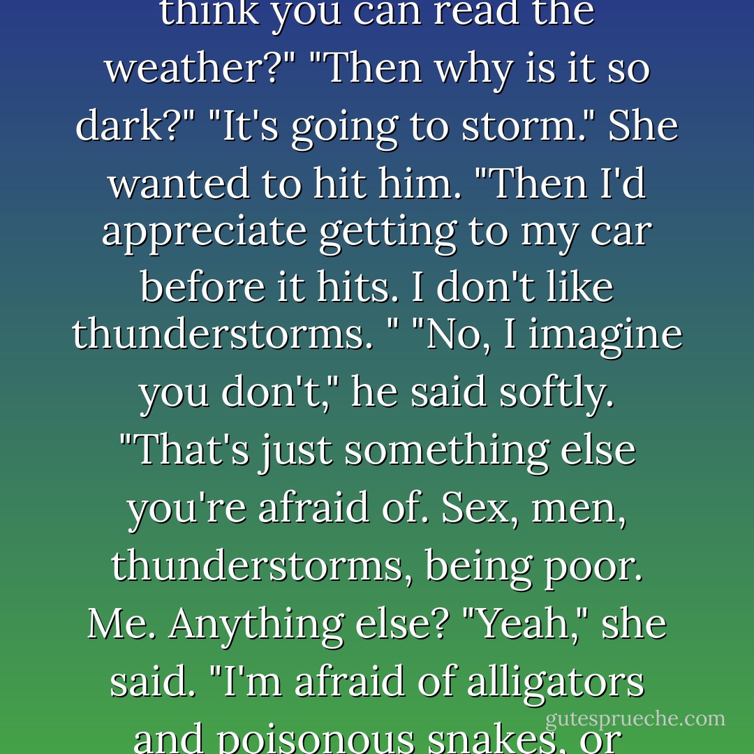 It's going to storm," she said.<br />"You've been in Alabama for twenty-four hours and you think you can<br />read the weather?"<br />"Then why is it so dark?"<br />"It's going to storm."<br />She wanted to hit him. "Then I'd appreciate getting to my car before it<br />hits. I don't like thunderstorms. "<br />"No, I imagine you don't," he said softly. "That's just something else<br />you're afraid of. Sex, men, thunderstorms, being poor. Me. Anything else?<br />"Yeah," she said. "I'm afraid of alligators and poisonous snakes, or<br />otherwise I wouldn't be here in this hearse with you. - Anne Stuart