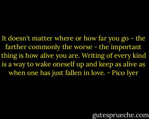 It doesn't matter where or how far you go - the farther commonly the worse - the important thing is how alive you are. Writing of every kind is a way to wake oneself up and keep as alive as when one has just fallen in love. - Pico Iyer