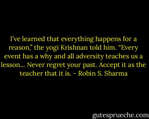I’ve learned that everything happens for a reason,” the yogi Krishnan told him. “Every event has a why and all adversity teaches us a lesson... Never regret your past. Accept it as the teacher that it is. - Robin S. Sharma