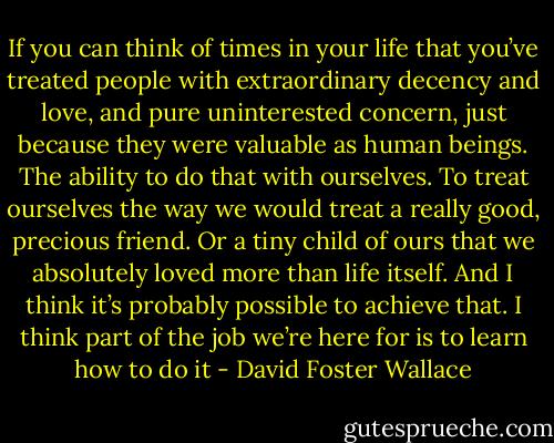 If you can think of times in your life that you’ve treated people with extraordinary decency and love, and pure uninterested concern, just because they were valuable as human beings. The ability to do that with ourselves. To treat ourselves the way we would treat a really good, precious friend. Or a tiny child of ours that we absolutely loved more than life itself. And I think it’s probably possible to achieve that. I think part of the job we’re here for is to learn how to do it - David Foster Wallace