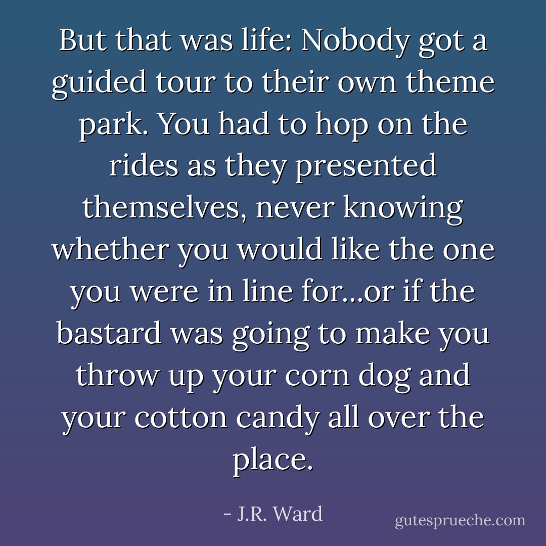 But that was life: Nobody got a guided tour to their own theme park. You had to hop on the rides as they presented themselves, never knowing whether you would like the one you were in line for...or if the bastard was going to make you throw up your corn dog and your cotton candy all over the place. - J.R. Ward