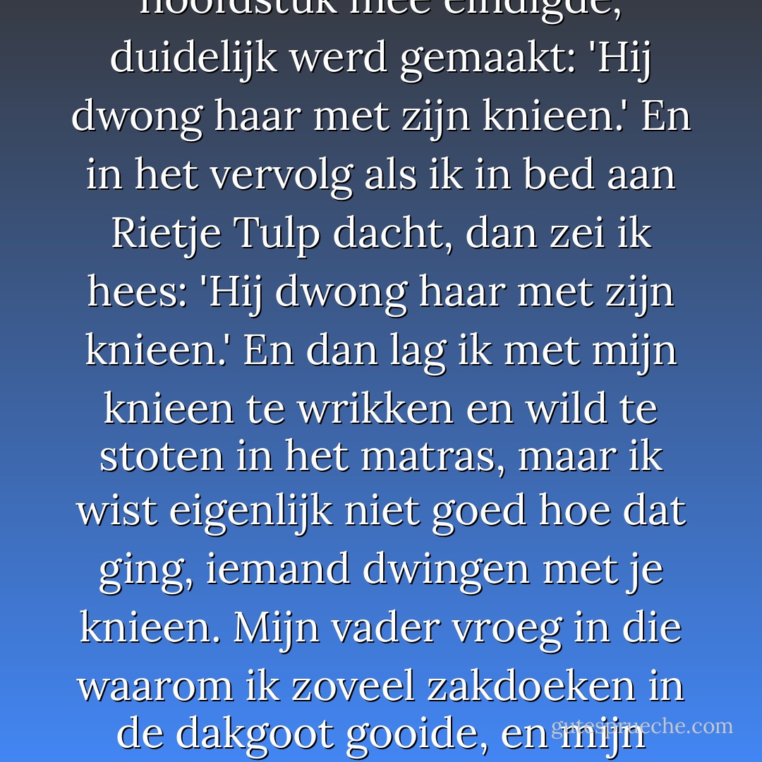 ...dan gebeurt eindelijk wat je het hele boek door al voelde aankomen en wat met dat ene zinnetje waar meteen het hoofdstuk mee eindigde, duidelijk werd gemaakt: 'Hij dwong haar met zijn knieen.' En in het vervolg als ik in bed aan Rietje Tulp dacht, dan zei ik hees: 'Hij dwong haar met zijn knieen.' En dan lag ik met mijn knieen te wrikken en wild te stoten in het matras, maar ik wist eigenlijk niet goed hoe dat ging, iemand dwingen met je knieen. Mijn vader vroeg in die waarom ik zoveel zakdoeken in de dakgoot gooide, en mijn moeder wilde er nog iets bijvoegen maar bleef halverwege steken. - Jan Wolkers