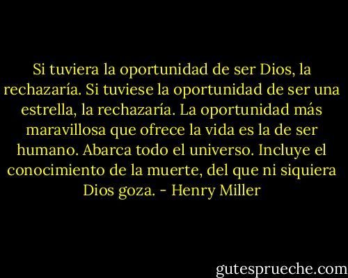 Si tuviera la oportunidad de ser Dios, la rechazaría. Si tuviese la oportunidad de ser una estrella, la rechazaría. La oportunidad más maravillosa que ofrece la vida es la de ser humano. Abarca todo el universo. Incluye el conocimiento de la muerte, del que ni siquiera Dios goza. - Henry Miller