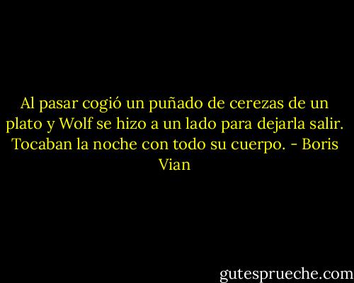 Al pasar cogió un puñado de cerezas de un plato y Wolf se hizo a un lado para dejarla salir. Tocaban la noche con todo su cuerpo. - Boris Vian