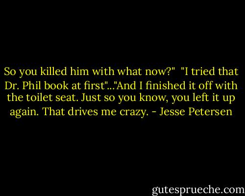 So you killed him with what now?"<br /><br />"I tried that Dr. Phil book at first"..."And I finished it off with the toilet seat. Just so you know, you left it up again. That drives me crazy. - Jesse Petersen