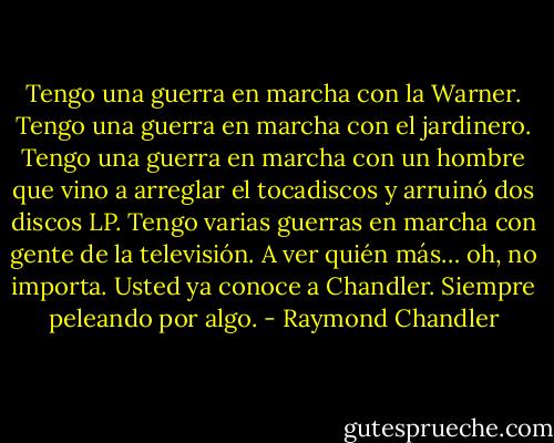 Tengo una guerra en marcha con la Warner. Tengo una guerra en marcha con el jardinero. Tengo una guerra en marcha con un hombre que vino a arreglar el tocadiscos y arruinó dos discos LP. Tengo varias guerras en marcha con gente de la televisión. A ver quién más… oh, no importa. Usted ya conoce a Chandler. Siempre peleando por algo. - Raymond Chandler