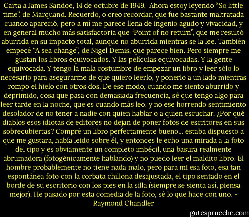 Carta a James Sandoe, 14 de octubre de 1949.<br /><br />Ahora estoy leyendo “So little time”, de Marquand. Recuerdo, o creo recordar, que fue bastante maltratada cuando apareció, pero a mí me parece llena de ingenio agudo y vivacidad, y en general mucho más satisfactoria que “Point of no return”, que me resultó aburrida en su impacto total, aunque no aburrida mientras se la lee. También empecé “A sea change”, de Nigel Demis, que parece bien. Pero siempre me gustan los libros equivocados. Y las películas equivocadas. Y la gente equivocada. Y tengo la mala costumbre de empezar un libro y leer sólo lo necesario para asegurarme de que quiero leerlo, y ponerlo a un lado mientras rompo el hielo con otros dos. De ese modo, cuando me siento aburrido y deprimido, cosa que pasa con demasiada frecuencia, sé que tengo algo para leer tarde en la noche, que es cuando más leo, y no ese horrendo sentimiento desolador de no tener a nadie con quien hablar o a quien escuchar.<br />¿Por qué diablos esos idiotas de editores no dejan de poner fotos de escritores en sus sobrecubiertas? Compré un libro perfectamente bueno... estaba dispuesto a que me gustara, había leído sobre él, y entonces le echo una mirada a la foto del tipo y es obviamente un completo imbécil, una basura realmente abrumadora (fotogénicamente hablando) y no puedo leer el maldito libro. El hombre probablemente no tiene nada malo, pero para mí esa foto, esa tan espontánea foto con la corbata chillona desajustada, el tipo sentado en el borde de su escritorio con los pies en la silla (siempre se sienta así, piensa mejor). He pasado por esta comedia de la foto, sé lo que hace con uno. - Raymond Chandler