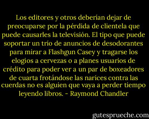 Los editores y otros deberían dejar de preocuparse por la pérdida de clientela que puede causarles la televisión. El tipo que puede soportar un trío de anuncios de desodorantes para mirar a Flashgun Casey y tragarse los elogios a cervezas o a planes usuarios de crédito para poder ver a un par de boxeadores de cuarta frotándose las narices contra las cuerdas no es alguien que vaya a perder tiempo leyendo libros. - Raymond Chandler