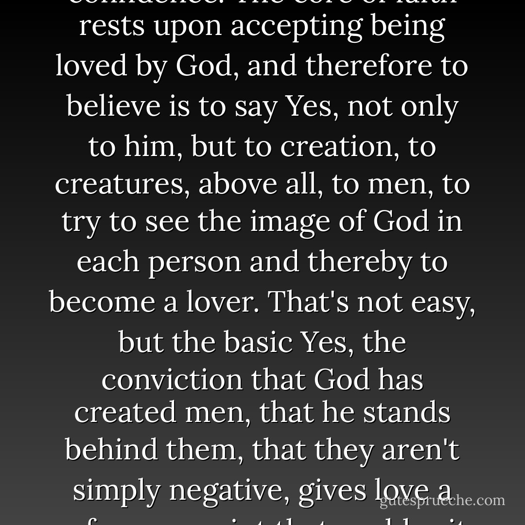To have Christian hope means to know about evil and yet to go to meet the future with confidence. The core of faith rests upon accepting being loved by God, and therefore to believe is to say Yes, not only to him, but to creation, to creatures, above all, to men, to try to see the image of God in each person and thereby to become a lover. That's not easy, but the basic Yes, the conviction that God has created men, that he stands behind them, that they aren't simply negative, gives love a reference point that enables it to ground hope on the basis of faith. - Pope Benedict XVI
