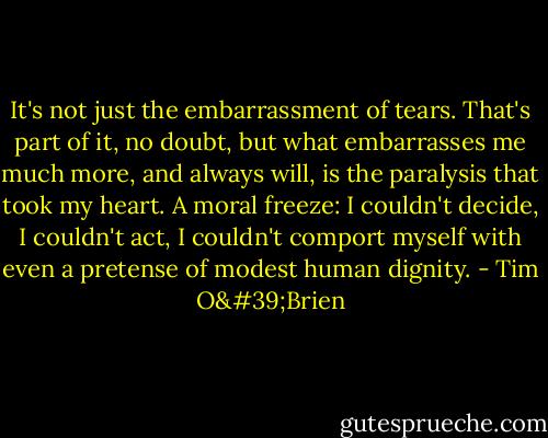 It's not just the embarrassment of tears. That's part of it, no doubt, but what embarrasses me much more, and always will, is the paralysis that took my heart. A moral freeze: I couldn't decide, I couldn't act, I couldn't comport myself with even a pretense of modest human dignity. - Tim O'Brien