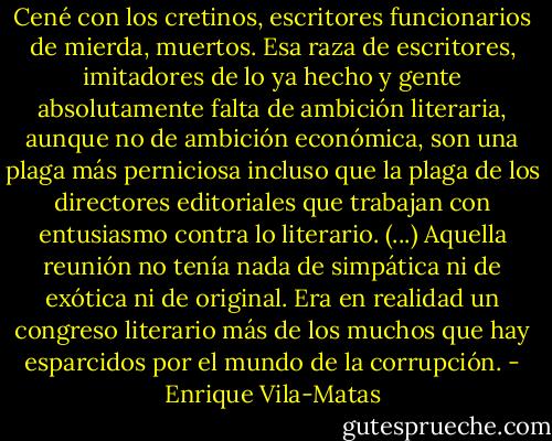 Cené con los cretinos, escritores funcionarios de mierda, muertos. Esa raza de escritores, imitadores de lo ya hecho y gente absolutamente falta de ambición literaria, aunque no de ambición económica, son una plaga más perniciosa incluso que la plaga de los directores editoriales que trabajan con entusiasmo contra lo literario.<br />(...)<br />Aquella reunión no tenía nada de simpática ni de exótica ni de original. Era en realidad un congreso literario más de los muchos que hay esparcidos por el mundo de la corrupción. - Enrique Vila-Matas