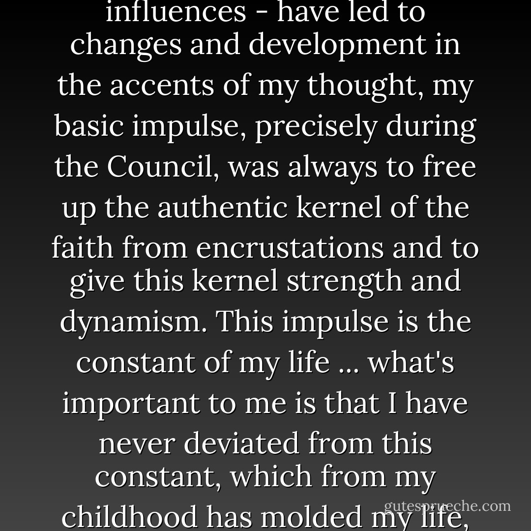 Although the constellations in which I have found myself - and naturally also the periods of life and their different influences - have led to changes and development in the accents of my thought, my basic impulse, precisely during the Council, was always to free up the authentic kernel of the faith from encrustations and to give this kernel strength and dynamism. This impulse is the constant of my life ... what's important to me is that I have never deviated from this constant, which from my childhood has molded my life, and that I have remained true to it as the basic direction of my life. - Pope Benedict XVI