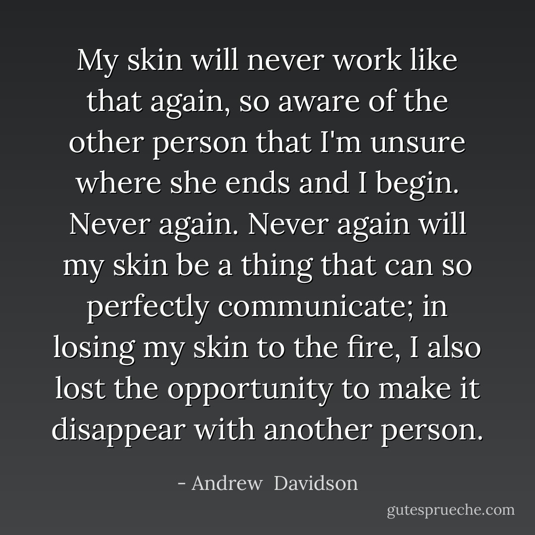 My skin will never work like that again, so aware of the other person that I'm unsure where she ends and I begin. Never again. Never again will my skin be a thing that can so perfectly communicate; in losing my skin to the fire, I also lost the opportunity to make it disappear with another person. - Andrew  Davidson
